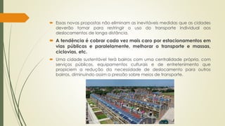  Essas novas propostas não eliminam as inevitáveis medidas que as cidades 
deverão tomar para restringir o uso do transporte individual aos 
deslocamentos de longa distância. 
 A tendência é cobrar cada vez mais caro por estacionamentos em 
vias públicas e paralelamente, melhorar o transporte e massas, 
ciclovias, etc. 
 Uma cidade sustentável terá bairros com uma centralidade própria, com 
serviços públicos, equipamentos culturais e de entretenimento que 
propiciem a redução da necessidade de deslocamento para outros 
bairros, diminuindo assim a pressão sobre meios de transporte. 
 