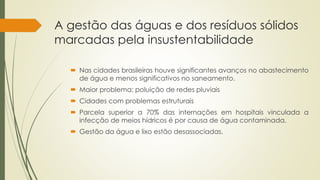 A gestão das águas e dos resíduos sólidos 
marcadas pela insustentabilidade 
 Nas cidades brasileiras houve significantes avanços no abastecimento 
de água e menos significativos no saneamento. 
 Maior problema: poluição de redes pluviais 
 Cidades com problemas estruturais 
 Parcela superior a 70% das internações em hospitais vinculada a 
infecção de meios hídricos é por causa de água contaminada. 
 Gestão da água e lixo estão desassociadas. 
 