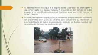  O abastecimento de água e o esgoto estão separados da drenagem e 
da conservação dos corpos hídricos. A presença do lixo agrega-se a dos 
esgotos e as estratégias sustentáveis precisam levar em conta ambos os 
fluxos poluente. 
 Inundações e desabamentos são os problemas mais recorrentes. Podendo 
ser prevenidos com políticas urbanas que conservem ou devolvam a 
permeabilidade de áreas consideráveis, criação de bacias naturais de 
acumulação, tanques de reutilização, etc. 
 