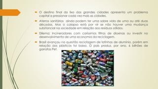  O destino final do lixo das grandes cidades apresenta um problema 
capital a pressionar cada vez mais as cidades. 
 Aterros sanitários ainda podem ter uma sobre vida de uma ou até duas 
décadas. Mas o colapso está por vir se não houver uma mudança 
substancial na sociedade em relação aos resíduos sólidos. 
 Dilema: Incineradores com caríssimos filtros de dioxinas ou investir no 
desenvolvimento de uma economia da reciclagem. 
 Brasil avançou na questão reciclagem de latinhas de alumínio, porém em 
relação aos plásticos foi baixo. O país produz, por ano, 6 bilhões de 
garrafas Pet. 
 
