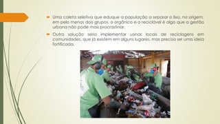  Uma coleta seletiva que eduque a população a separar o lixo, na origem, 
em pelo menos dois grupos, o orgânico e o reciclável é algo que a gestão 
urbana não pode mais procrastinar. 
 Outra solução seria implementar usinas locais de reciclagens em 
comunidades, que já existem em alguns lugares, mas precisa ser uma ideia 
fortificada. 
 