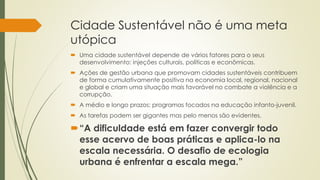 Cidade Sustentável não é uma meta 
utópica 
 Uma cidade sustentável depende de vários fatores para o seus 
desenvolvimento: injeções culturais, políticas e econômicas. 
 Ações de gestão urbana que promovam cidades sustentáveis contribuem 
de forma cumulativamente positiva na economia local, regional, nacional 
e global e criam uma situação mais favorável no combate a violência e a 
corrupção. 
 A médio e longo prazos: programas focados na educação infanto-juvenil. 
 As tarefas podem ser gigantes mas pelo menos são evidentes. 
“A dificuldade está em fazer convergir todo 
esse acervo de boas práticas e aplica-lo na 
escala necessária. O desafio de ecologia 
urbana é enfrentar a escala mega.” 
 