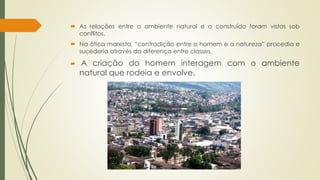  As relações entre o ambiente natural e o construído foram vistas sob 
conflitos. 
 Na ótica marxista, “contradição entre o homem e a natureza” procedia e 
sucederia através da diferença entre classes. 
 A criação do homem interagem com o ambiente 
natural que rodeia e envolve. 
 