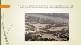 A extração do entorno natural, dando formas arquitetônicas desmedidas 
tem suas consequências: Inundações, secas, microclimas adversos, etc. 
 