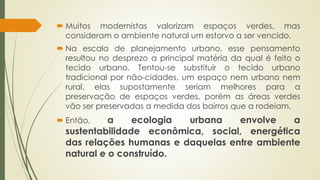  Muitos modernistas valorizam espaços verdes, mas 
consideram o ambiente natural um estorvo a ser vencido. 
 Na escala de planejamento urbano, esse pensamento 
resultou no desprezo a principal matéria da qual é feito o 
tecido urbano. Tentou-se substituir o tecido urbano 
tradicional por não-cidades, um espaço nem urbano nem 
rural, elas supostamente seriam melhores para a 
preservação de espaços verdes, porém as áreas verdes 
vão ser preservadas a medida dos bairros que a rodeiam. 
 Então, a ecologia urbana envolve a 
sustentabilidade econômica, social, energética 
das relações humanas e daquelas entre ambiente 
natural e o construído. 
 
