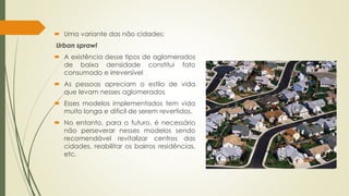  Uma variante das não cidades: 
Urban sprawl 
 A existência desse tipos de aglomerados 
de baixa densidade constitui fato 
consumado e irreversível 
 As pessoas apreciam o estilo de vida 
que levam nesses aglomerados 
 Esses modelos implementados tem vida 
muito longa e difícil de serem revertidos. 
 No entanto, para o futuro, é necessário 
não perseverar nesses modelos sendo 
recomendável revitalizar centros das 
cidades, reabilitar os bairros residências, 
etc. 
 