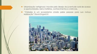  Urbanização vertiginosa: movida pelo desejo da juventude rural de acesso 
a oportunidades, bens matérias, conhecimentos e vivências. 
 “Cidades é um ecossistema criado pelas pessoas para sua mútua 
realização” David Engwicht. 
 