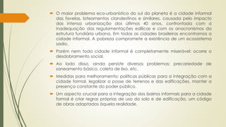  O maior problema eco-urbanístico do sul do planeta é a cidade informal 
das favelas, loteamentos clandestinos e similares, causada pelo impacto 
das intensa urbanização dos últimos 40 anos, confrontada com a 
inadequação das regulamentações edílicas e com os anacronismos da 
estrutura fundiária urbana. Em todas as cidades brasileiras encontramos a 
cidade informal. A pobreza compromete a existência de um ecossistema 
sadio. 
 Porém nem toda cidade informal é completamente miserável: ocorre o 
desdobramento social. 
 Ao lado disso, ainda persiste diversos problemas: precariedade de 
saneamento básico, coleta de lixo, etc. 
 Medidas para melhoramento: políticas públicas para a integração com a 
cidade formal, legalizar a posse de terrenos e das edificações, manter a 
presença constante do poder público. 
 Um aspecto crucial para a integração dos bairros informais para a cidade 
formal é criar regras próprias de uso do solo e de edificação, um código 
de obras adaptados àquela realidade. 
 