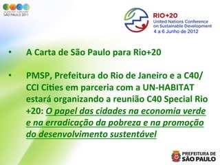 4 a 6 Junho de 2012



•      A	
  Carta	
  de	
  São	
  Paulo	
  para	
  Rio+20	
  
	
  
•      PMSP,	
  Prefeitura	
  do	
  Rio	
  de	
  Janeiro	
  e	
  a	
  C40/
       CCI	
  Ci=es	
  em	
  parceria	
  com	
  a	
  UN-­‐HABITAT	
  
       estará	
  organizando	
  a	
  reunião	
  C40	
  Special	
  Rio
       +20:	
  O	
  papel	
  das	
  cidades	
  na	
  economia	
  verde	
  
       e	
  na	
  erradicação	
  da	
  pobreza	
  e	
  na	
  promoção	
  
       do	
  desenvolvimento	
  sustentável	
  
 