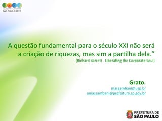 A	
  questão	
  fundamental	
  para	
  o	
  século	
  XXI	
  não	
  será	
  
      a	
  criação	
  de	
  riquezas,	
  mas	
  sim	
  a	
  parGlha	
  dela.”	
  	
  
                                      (Richard	
  Barreb	
  -­‐	
  LiberaGng	
  the	
  Corporate	
  Soul)	
  




                                                                                     Grato.	
  
                                                          massambani@usp.br	
  
                                               omassambani@prefeitura.sp.gov.br	
  
                                                                              	
  
 