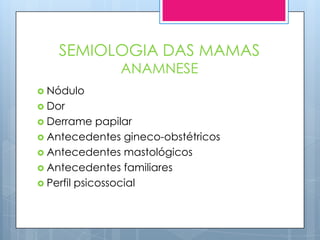 SEMIOLOGIA DAS MAMAS
               ANAMNESE
 Nódulo
 Dor
 Derrame    papilar
 Antecedentes gineco-obstétricos
 Antecedentes mastológicos
 Antecedentes familiares
 Perfil psicossocial
 