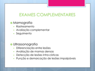 EXAMES COMPLEMENTARES
 Mamografia
     Rastreamento
     Avaliação complementar
     Seguimento



 Ultrassonografia
     Diferenciação entre lesões
     Avaliação de mamas densas
     Detecção de lesões intra-císticas
     Punção e demarcação de lesões impalpáveis
 
