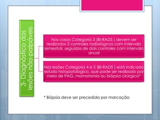 lesões não-palpáveis
  3- Diagnóstico das

                          Nos casos Categoria 3 (BI-RADS ) devem ser
                        realizados 2 controles radiológicos com intervalo
                       semestral, seguidos de dois controles com intervalo
                                              anual


                       Nas lesões Categoria 4 e 5 (BI-RADS ) está indicado
                       estudo histopatológico, que pode ser realizado por
                        meio de PAG, mamotomia ou biópsia cirúrgica*




                       * Biópsia deve ser precedida por marcação
 