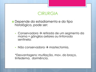 CIRURGIA
 Depende   do estadiamento e do tipo
 histológico, pode ser:

    Conservadora  retirada de um segmento da
     mama + gânglios axilares ou linfonodo
     sentinela;

    Não conservadora  mastectomia.

 *Desvantagens: mutilação, mov. do braço,
 linfedema, dormência.
 