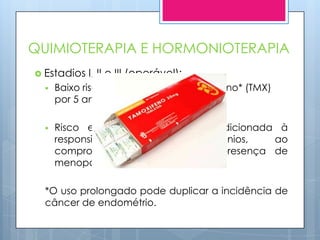 QUIMIOTERAPIA E HORMONIOTERAPIA
 Estadios   I, II e III (operável):
     Baixo risco de recorrência- Tamoxifeno* (TMX)
      por 5 anos;

     Risco elevado- terapêutica condicionada à
      responsividade    aos     hormônios,   ao
      comprometimento nodal e à presença de
      menopausa.

  *O uso prolongado pode duplicar a incidência de
  câncer de endométrio.
 