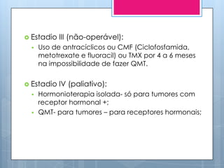  Estadio   III (não-operável):
    Uso de antracíclicos ou CMF (Ciclofosfamida,
     metotrexate e fluoracil) ou TMX por 4 a 6 meses
     na impossibilidade de fazer QMT.


 Estadio   IV (paliativo):
    Hormonioterapia isolada- só para tumores com
     receptor hormonal +;
    QMT- para tumores – para receptores hormonais;
 