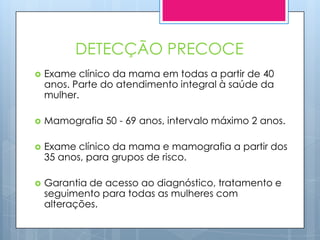 DETECÇÃO PRECOCE
   Exame clínico da mama em todas a partir de 40
    anos. Parte do atendimento integral à saúde da
    mulher.

   Mamografia 50 - 69 anos, intervalo máximo 2 anos.

   Exame clínico da mama e mamografia a partir dos
    35 anos, para grupos de risco.

   Garantia de acesso ao diagnóstico, tratamento e
    seguimento para todas as mulheres com
    alterações.
 