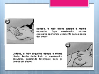 Deitada, a mão direita apalpa a mama
                   esquerda.     Faça     movimentos   suaves
                   circulares apertando levemente com a ponta
                   dos dedos.




Deitada, a mão esquerda apalpa a mama
direita. Repita deste lado os movimentos
circulares, apertando levemente com as
pontas dos dedos.
 
