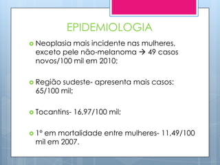 EPIDEMIOLOGIA
 Neoplasiamais incidente nas mulheres,
 exceto pele não-melanoma  49 casos
 novos/100 mil em 2010;

 Regiãosudeste- apresenta mais casos:
 65/100 mil;

 Tocantins-   16,97/100 mil;

 1º
   em mortalidade entre mulheres- 11,49/100
 mil em 2007.
 