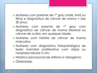    Mulheres com parente de 1o grau (mãe, irmã ou
    filha) e diagnóstico de câncer de mama < dos
    50 anos;
   Mulheres com parente de 1o grau com
    diagnóstico de câncer de mama bilateral ou
    câncer de ovário, em qualquer idade;
   Mulheres com história de câncer de mama
    masculino;
   Mulheres com diagnóstico histopatológico de
    lesão mamária proliferativa com atipia ou
    neoplasia lobular in situ;
   Histórico psicossocial de etilismo e tabagismo;
   Obesidade.
 