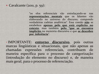  Cavalcante (2011, p. 59):
“os elos referenciais vão entrelaçando-se nas
representações mentais que os falantes vão
elaborando no universo do discurso, compondo
verdadeiras cadeias anafóricas”. Essa coesão não se
estabelece apenas pelo que está explícito no
cotexto, mas também pelo “que se encontra
implícito na memória discursiva e que se descobre
por inferência”.
• IMPORTANTE: entorno discursivo, pois outras
marcas lingüísticas e situacionais, que não apenas as
chamadas expressões referenciais, contribuem de
maneira específica para o processo de categorização
(introdução do elemento no discurso) e, de maneira
mais geral, para o processo de referenciação.
 
