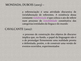 MONDADA; DUBOIS (2003) –
a referenciação é uma atividade discursiva de
(re)elaboração de referentes. A existência dessa
constante reelaboração é que coloca o ato de referir
num processo de instabilidade constitutiva das
categorias/entidades da língua e do mundo
CAVALCANTE (2012):
o processo de construção dos objetos de discurso
implica que, no fundo, o papel da linguagem não é
o de promulgar firmemente uma realidade pronta
e delimitada, porém, o de construir uma versão de
eventos ocorridos, experimentados
 