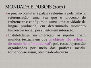  é preciso comutar a palavra referência pela palavra
referenciação, uma vez que o processo de
referenciar é configurado como uma atividade da
língua produzida, em determinado momento
histórico e social, por sujeitos em interação.
 Instabilidades: na interação, os sujeitos criam
mundos textuais em que os objetos não refletem
de modo fiel o “mundo real”, pois esses objetos são
organizados por meio das práticas sociais,
tornando-se assim, objetos-de-discurso.
 
