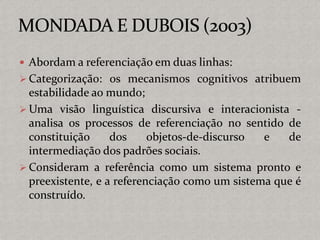  Abordam a referenciação em duas linhas:
 Categorização: os mecanismos cognitivos atribuem
estabilidade ao mundo;
 Uma visão linguística discursiva e interacionista -
analisa os processos de referenciação no sentido de
constituição dos objetos-de-discurso e de
intermediação dos padrões sociais.
 Consideram a referência como um sistema pronto e
preexistente, e a referenciação como um sistema que é
construído.
 