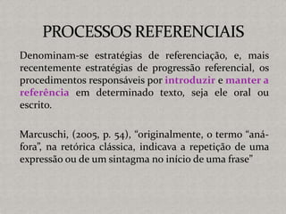 Denominam-se estratégias de referenciação, e, mais
recentemente estratégias de progressão referencial, os
procedimentos responsáveis por introduzir e manter a
referência em determinado texto, seja ele oral ou
escrito.
Marcuschi, (2005, p. 54), “originalmente, o termo “aná-
fora”, na retórica clássica, indicava a repetição de uma
expressão ou de um sintagma no início de uma frase”
 