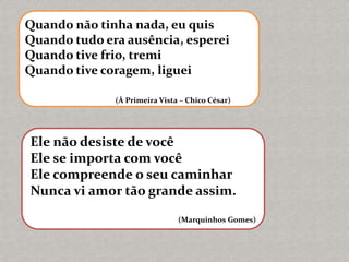 Quando não tinha nada, eu quis
Quando tudo era ausência, esperei
Quando tive frio, tremi
Quando tive coragem, liguei
(À Primeira Vista – Chico César)
Ele não desiste de você
Ele se importa com você
Ele compreende o seu caminhar
Nunca vi amor tão grande assim.
(Marquinhos Gomes)
 