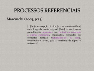 [...] hoje, na acepção técnica, [o conceito de anáfora]
anda longe da noção original. [Este] termo é usado
para designar expressões, que, no texto, se reportam
a outras expressões, enunciados, conteúdos ou
contextos textuais (retomando-os ou não),
contribuindo, assim, para a continuidade tópica e
referencial.
Marcuschi (2005, p:55)
 