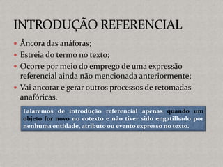  Âncora das anáforas;
 Estreia do termo no texto;
 Ocorre por meio do emprego de uma expressão
referencial ainda não mencionada anteriormente;
 Vai ancorar e gerar outros processos de retomadas
anafóricas.
Falaremos de introdução referencial apenas quando um
objeto for novo no cotexto e não tiver sido engatilhado por
nenhuma entidade, atributo ou evento expresso no texto.
 