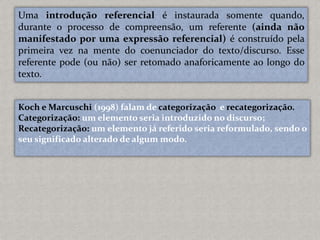 Uma introdução referencial é instaurada somente quando,
durante o processo de compreensão, um referente (ainda não
manifestado por uma expressão referencial) é construído pela
primeira vez na mente do coenunciador do texto/discurso. Esse
referente pode (ou não) ser retomado anaforicamente ao longo do
texto.
Koch e Marcuschi (1998) falam de categorização e recategorização.
Categorização: um elemento seria introduzido no discurso;
Recategorização: um elemento já referido seria reformulado, sendo o
seu significado alterado de algum modo.
 