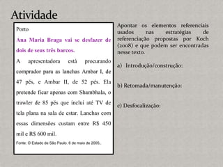 Porto
Ana Maria Braga vai se desfazer de
dois de seus três barcos.
A apresentadora está procurando
comprador para as lanchas Ambar I, de
47 pés, e Ambar II, de 52 pés. Ela
pretende ficar apenas com Shambhala, o
trawler de 85 pés que inclui até TV de
tela plana na sala de estar. Lanchas com
essas dimensões custam entre R$ 450
mil e R$ 600 mil.
Fonte: O Estado de São Paulo. 6 de maio de 2005,.
Apontar os elementos referenciais
usados nas estratégias de
referenciação propostas por Koch
(2008) e que podem ser encontradas
nesse texto.
a) Introdução/construção:
b) Retomada/manutenção:
c) Desfocalização:
 