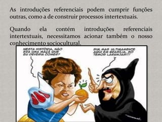 As introduções referenciais podem cumprir funções
outras, como a de construir processos intertextuais.
Quando ela contém introduções referenciais
intertextuais, necessitamos acionar também o nosso
conhecimento sociocultural.
 
