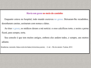 Havia um gesso no meio do caminho
Enquanto estava no hospital, todo mundo escreveu no gesso. Deixaram-lhe recadinhos,
desenharam caretas, assinaram com nomes e datas.
Ao tirar o gesso, os médicos deram a má notícia: o osso calcificou torto, e assim a perna
ficará, para sempre, torta.
Seu consolo é que tem muitos amigos, embora eles andem todos, e sempre, uns metros
adiante.
Brasiliense, Leonardo. Adeus conto de fadas (minicontos juvenis). - 3. ed. – Rio de Janeiro: 7Letras, 2013
 