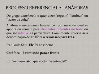 Do grego anapherein e quer dizer “repetir”, “lembrar” ou
“trazer de volta”;
Anáfora – mecanismo linguístico por meio do qual se
aponta ou remete para elementos presentes no texto ou
que são inferíveis a partir deste. Comumente, reserva-se a
denominação de anáfora à remissão para trás.
Ex.: Paulo Saiu. Ele foi ao cinema
Catáfora – à remissão para a frente.
Ex.: Só quero isto: que vocês me entendam.
 