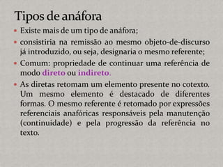  Existe mais de um tipo de anáfora;
 consistiria na remissão ao mesmo objeto-de-discurso
já introduzido, ou seja, designaria o mesmo referente;
 Comum: propriedade de continuar uma referência de
modo direto ou indireto.
 As diretas retomam um elemento presente no cotexto.
Um mesmo elemento é destacado de diferentes
formas. O mesmo referente é retomado por expressões
referenciais anafóricas responsáveis pela manutenção
(continuidade) e pela progressão da referência no
texto.
 