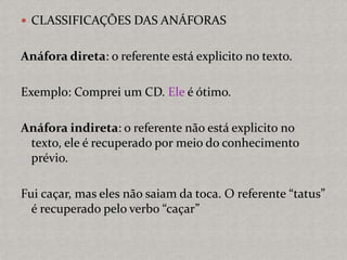  CLASSIFICAÇÕES DAS ANÁFORAS
Anáfora direta: o referente está explicito no texto.
Exemplo: Comprei um CD. Ele é ótimo.
Anáfora indireta: o referente não está explicito no
texto, ele é recuperado por meio do conhecimento
prévio.
Fui caçar, mas eles não saiam da toca. O referente “tatus”
é recuperado pelo verbo “caçar”
 