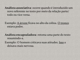 Anáfora associativa: ocorre quando é introduzido um
novo referente no texto por meio da relação parte/
todo ou vice-versa.
Exemplo: A árvore ficava no alto da colina. O tronco
estava podre.
Anáfora encapsuladora: retoma uma parte do texto
resumindo-a.
Exemplo: O homem criticava suas atitudes. Isso a
deixava mais nervosa.
 