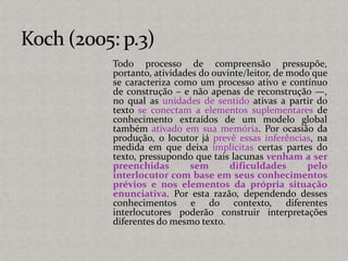 Todo processo de compreensão pressupõe,
portanto, atividades do ouvinte/leitor, de modo que
se caracteriza como um processo ativo e contínuo
de construção – e não apenas de reconstrução —,
no qual as unidades de sentido ativas a partir do
texto se conectam a elementos suplementares de
conhecimento extraídos de um modelo global
também ativado em sua memória. Por ocasião da
produção, o locutor já prevê essas inferências, na
medida em que deixa implícitas certas partes do
texto, pressupondo que tais lacunas venham a ser
preenchidas sem dificuldades pelo
interlocutor com base em seus conhecimentos
prévios e nos elementos da própria situação
enunciativa. Por esta razão, dependendo desses
conhecimentos e do contexto, diferentes
interlocutores poderão construir interpretações
diferentes do mesmo texto.
 