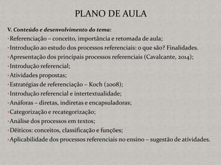 V. Conteúdo e desenvolvimento do tema:
•Referenciação – conceito, importância e retomada de aula;
•Introdução ao estudo dos processos referenciais: o que são? Finalidades.
•Apresentação dos principais processos referenciais (Cavalcante, 2014);
•Introdução referencial;
•Atividades propostas;
•Estratégias de referenciação – Koch (2008);
•Introdução referencial e intertextualidade;
•Anáforas – diretas, indiretas e encapsuladoras;
•Categorização e recategorização;
•Análise dos processos em textos;
•Dêiticos: conceitos, classificação e funções;
•Aplicabilidade dos processos referenciais no ensino – sugestão de atividades.
PLANO DE AULA
 