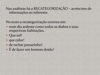 Nas anáforas há a RECATEGORIZAÇÃO – acréscimo de
informações ao referente.
No texto a recategorização ocorreu em:
 num dia ardente como todos os diabos e suas
respectivas habitações.
 Que sol!
 que calor!
 de rachar passarinho!
 É de fazer um homem doido!
 