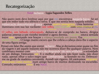 Natal na barca - Lygia Fagundes Telles
Não quero nem devo lembrar aqui por que me encontrava naquela barca. Só sei
que em redor tudo era silêncio e treva. E que me sentia bem naquela solidão. Na
embarcação desconfortável, tosca, apenas quatro passageiros. Uma lanterna nos
iluminava com sua luz vacilante: um velho, uma mulher com uma criança e eu.
O velho, um bêbado esfarrapado, deitara-se de comprido no banco, dirigira
palavras amenas a um vizinho invisível e agora dormia. A mulher estava sentada
entre nós, apertando nos braços a criança enrolada em panos. Era uma mulher
jovem e pálida. O longo manto escuro que lhe cobria a cabeça dava-lhe o aspecto
de uma figura antiga.
Pensei em falar-lhe assim que entrei na barca. Mas já devíamos estar quase no fim
da viagem e até aquele instante não me ocorrera dizer-lhe qualquer palavra. Nem
combinava mesmo com uma barca tão despojada, tão sem artifícios, a ociosidade
de um diálogo. Estávamos sós. E o melhor ainda era não fazer nada, não dizer
nada, apenas olhar o sulco negro que a embarcação ia fazendo no rio. Debrucei-
me na grade de madeira carcomida. Acendi um cigarro. Ali estávamos os quatro,
silenciosos como mortos num antigo barco de mortos deslizando na escuridão.
Contudo, estávamos vivos. E era Natal.
 