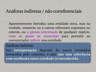 Aparentemente introduz uma entidade nova, mas na
verdade, remetem ou a outros referentes expressos no
cotexto, ou a pistas cotextuais de qualquer espécie,
com as quais se associam para permitir ao
coenunciador inferir essa entidade.
Anáforas indiretas:
Sua interpretação depende de outros conteúdos
fornecidos pelo contexto, e elas não têm referência
com nenhuma outra entidade já introduzida.
 