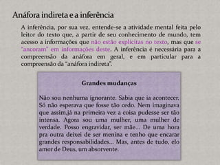 Grandes mudanças
Não sou nenhuma ignorante. Sabia que ia acontecer.
Só não esperava que fosse tão cedo. Nem imaginava
que assim,já na primeira vez a coisa pudesse ser tão
intensa. Agora sou uma mulher, uma mulher de
verdade. Posso engravidar, ser mãe... De uma hora
pra outra deixei de ser menina e tenho que encarar
grandes responsabilidades... Mas, antes de tudo, elo
amor de Deus, um absorvente.
A inferência, por sua vez, entende-se a atividade mental feita pelo
leitor do texto que, a partir de seu conhecimento de mundo, tem
acesso a informações que não estão explícitas no texto, mas que se
“ancoram” em informações deste. A inferência é necessária para a
compreensão da anáfora em geral, e em particular para a
compreensão da “anáfora indireta”.
 