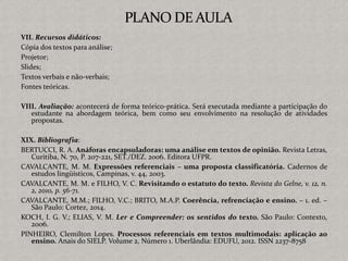 VII. Recursos didáticos:
Cópia dos textos para análise;
Projetor;
Slides;
Textos verbais e não-verbais;
Fontes teóricas.
VIII. Avaliação: acontecerá de forma teórico-prática. Será executada mediante a participação do
estudante na abordagem teórica, bem como seu envolvimento na resolução de atividades
propostas.
XIX. Bibliografia:
BERTUCCI, R. A. Anáforas encapsuladoras: uma análise em textos de opinião. Revista Letras,
Curitiba, N. 70, P. 207-221, SET./DEZ. 2006. Editora UFPR.
CAVALCANTE, M. M. Expressões referenciais – uma proposta classificatória. Cadernos de
estudos lingüísticos, Campinas, v. 44, 2003.
CAVALCANTE, M. M. e FILHO, V. C. Revisitando o estatuto do texto. Revista do Gelne, v. 12, n.
2, 2010, p. 56-71.
CAVALCANTE, M.M.; FILHO, V.C.; BRITO, M.A.P. Coerência, refrenciação e ensino. – 1. ed. –
São Paulo: Cortez, 2014.
KOCH, I. G. V.; ELIAS, V. M. Ler e Compreender: os sentidos do texto. São Paulo: Contexto,
2006.
PINHEIRO, Clemilton Lopes. Processos referenciais em textos multimodais: aplicação ao
ensino. Anais do SIELP. Volume 2, Número 1. Uberlândia: EDUFU, 2012. ISSN 2237-8758
 