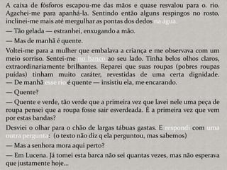 A caixa de fósforos escapou-me das mãos e quase resvalou para o. rio.
Agachei-me para apanhá-la. Sentindo então alguns respingos no rosto,
inclinei-me mais até mergulhar as pontas dos dedos na água.
— Tão gelada — estranhei, enxugando a mão.
— Mas de manhã é quente.
Voltei-me para a mulher que embalava a criança e me observava com um
meio sorriso. Sentei-me no banco ao seu lado. Tinha belos olhos claros,
extraordinariamente brilhantes. Reparei que suas roupas (pobres roupas
puídas) tinham muito caráter, revestidas de uma certa dignidade.
— De manhã esse rio é quente — insistiu ela, me encarando.
— Quente?
— Quente e verde, tão verde que a primeira vez que lavei nele uma peça de
roupa pensei que a roupa fosse sair esverdeada. É a primeira vez que vem
por estas bandas?
Desviei o olhar para o chão de largas tábuas gastas. E respondi com uma
outra pergunta: (o texto não diz q ela perguntou, mas sabemos)
— Mas a senhora mora aqui perto?
— Em Lucena. Já tomei esta barca não sei quantas vezes, mas não esperava
que justamente hoje...
 