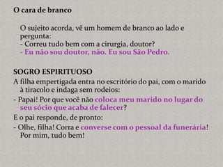 O cara de branco
O sujeito acorda, vê um homem de branco ao lado e
pergunta:
- Correu tudo bem com a cirurgia, doutor?
- Eu não sou doutor, não. Eu sou São Pedro.
SOGRO ESPIRITUOSO
A filha empertigada entra no escritório do pai, com o marido
à tiracolo e indaga sem rodeios:
- Papai! Por que você não coloca meu marido no lugar do
seu sócio que acaba de falecer?
E o pai responde, de pronto:
- Olhe, filha! Corra e converse com o pessoal da funerária!
Por mim, tudo bem!
 