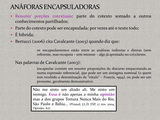  Resumir porções cotextuais: parte do cotexto somado a outros
conhecimentos partilhados;
 Parte do cotexto pode ser encapsulada; por vezes até o texto todo;
 É híbrida;
 Bertucci (2006) cita Cavalcante (2003) quando diz que:
os encapsulamentos estão entre as anáforas indiretas e diretas (sem
referente, mas recupera – sem retomar – algo já apontado no co(n)texto.
Nas palavras de Cavalcante (2003):
encapsular consiste em resumir proposições do discurso empacotando-as
numa expressão referencial, que pode ser um sintagma nominal (o quem
tem recebido a denominação de “rótulo” – Francis, 1994), ou pode ser um
pronome, geralmente demonstrativo.
Não me sinto um aliado ali. Me sinto um
inimigo. Essa é não apenas a minha opinião
mas a dos grupos Tortura Nunca Mais do Rio,
São Paulo e Bahia... (Pinaud, J.L.D. FSP, 17 nov. 2004,
Opinião, A2).
 